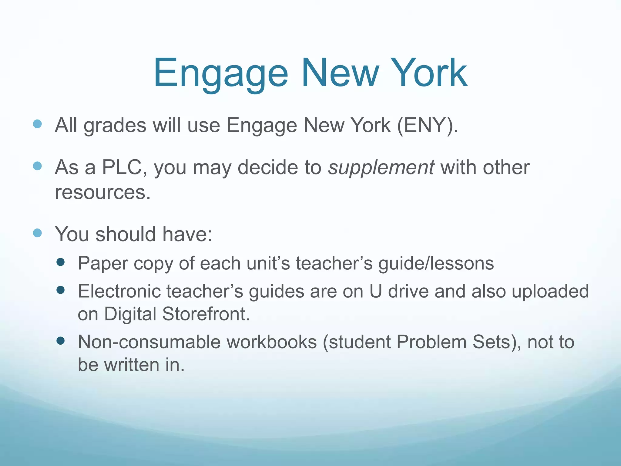 Engage New York
 All grades will use Engage New York (ENY).
 As a PLC, you may decide to supplement with other
resources.
 You should have:
 Paper copy of each unit’s teacher’s guide/lessons
 Electronic teacher’s guides are on U drive and also uploaded
on Digital Storefront.
 Non-consumable workbooks (student Problem Sets), not to
be written in.
 