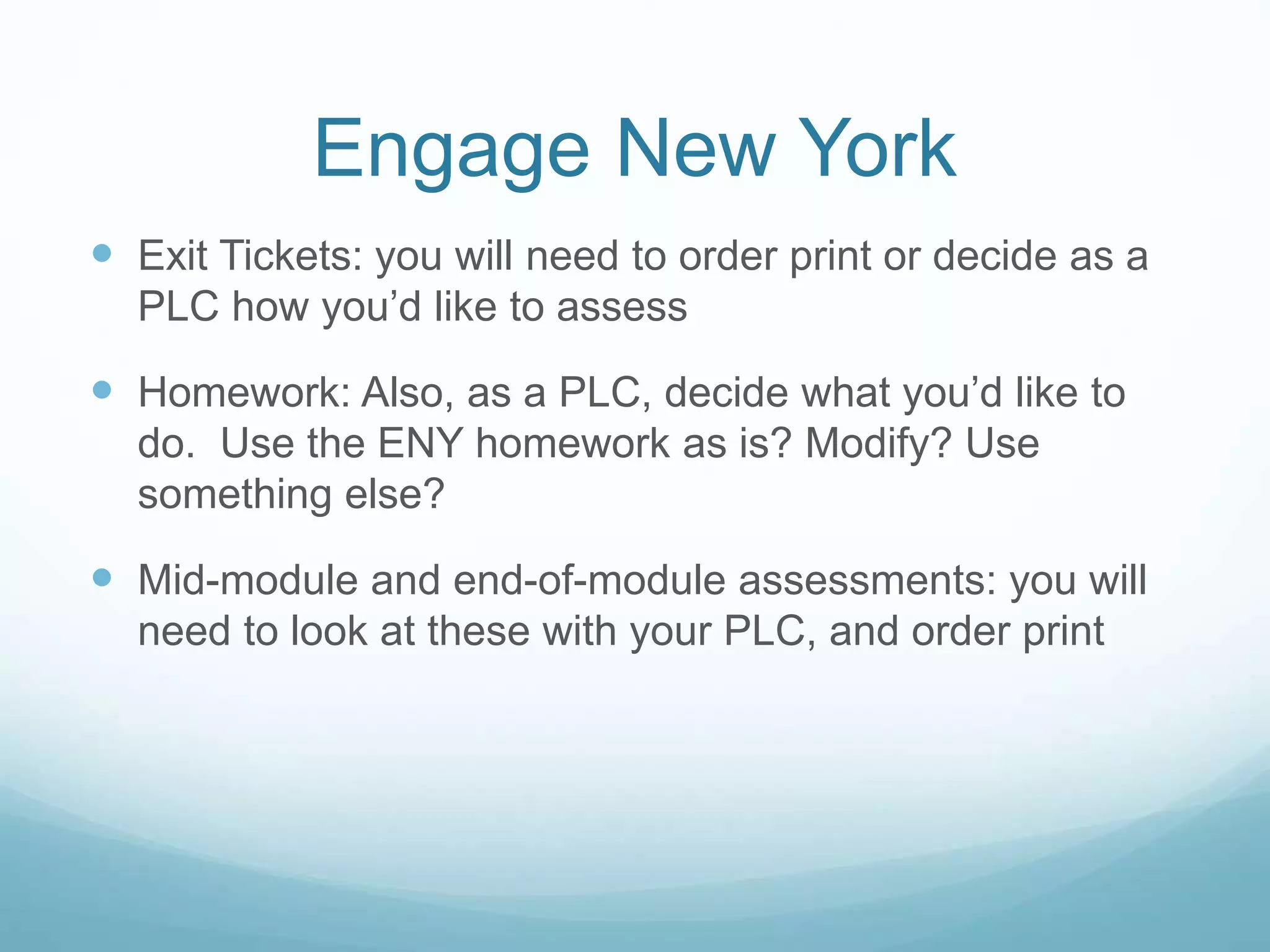 Engage New York
 Exit Tickets: you will need to order print or decide as a
PLC how you’d like to assess
 Homework: Also, as a PLC, decide what you’d like to
do. Use the ENY homework as is? Modify? Use
something else?
 Mid-module and end-of-module assessments: you will
need to look at these with your PLC, and order print
 