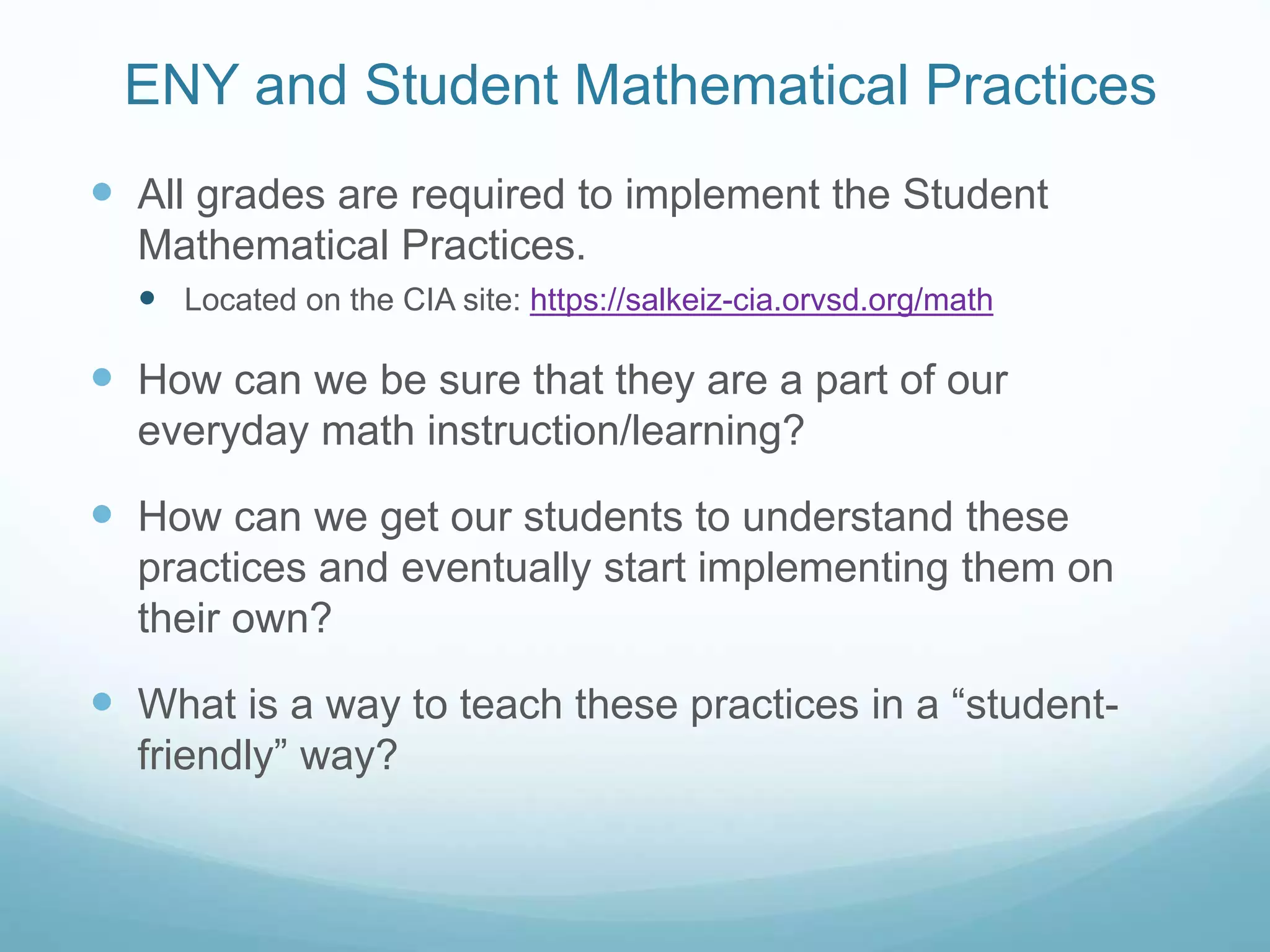 ENY and Student Mathematical Practices
 All grades are required to implement the Student
Mathematical Practices.
 Located on the CIA site: https://salkeiz-cia.orvsd.org/math
 How can we be sure that they are a part of our
everyday math instruction/learning?
 How can we get our students to understand these
practices and eventually start implementing them on
their own?
 What is a way to teach these practices in a “student-
friendly” way?
 