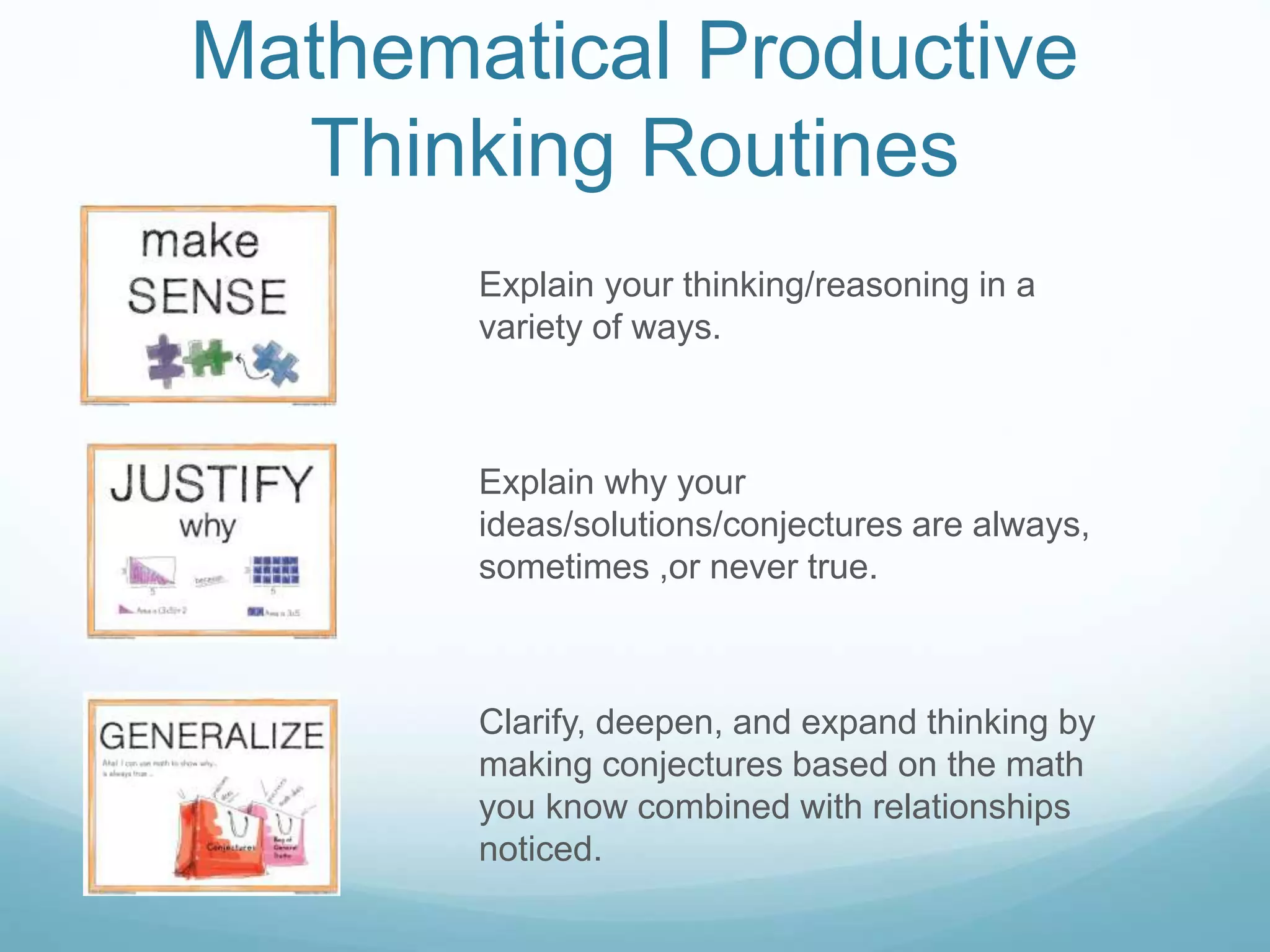 Mathematical Productive
Thinking Routines
Explain your thinking/reasoning in a
variety of ways.
Explain why your
ideas/solutions/conjectures are always,
sometimes ,or never true.
Clarify, deepen, and expand thinking by
making conjectures based on the math
you know combined with relationships
noticed.
 