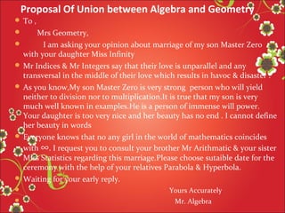 Proposal Of Union between Algebra and Geometry
 To ,

Mrs Geometry,

I am asking your opinion about marriage of my son Master Zero
with your daughter Miss Infinity
 Mr Indices & Mr Integers say that their love is unparallel and any
transversal in the middle of their love which results in havoc & disaster .
 As you know,My son Master Zero is very strong person who will yield
neither to division nor to multiplication.It is true that my son is very
much well known in examples.He is a person of immense will power.
Your daughter is too very nice and her beauty has no end . I cannot define
her beauty in words
 Everyone knows that no any girl in the world of mathematics coincides
with ∞. I request you to consult your brother Mr Arithmatic & your sister
Miss Statistics regarding this marriage.Please choose sutaible date for the
ceremony with the help of your relatives Parabola & Hyperbola.
 Waiting for your early reply.





Yours Accurately
Mr. Algebra

 