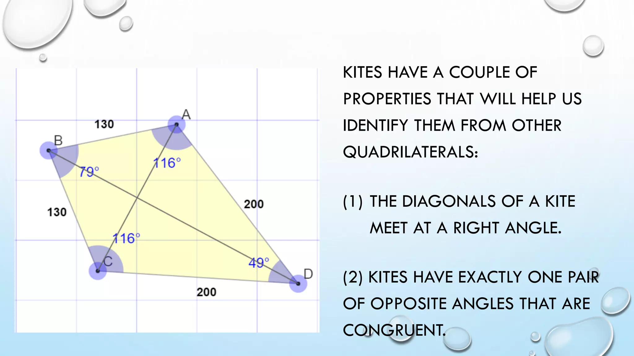 KITES HAVE A COUPLE OF
PROPERTIES THAT WILL HELP US
IDENTIFY THEM FROM OTHER
QUADRILATERALS:
(1) THE DIAGONALS OF A KITE
MEET AT A RIGHT ANGLE.
(2) KITES HAVE EXACTLY ONE PAIR
OF OPPOSITE ANGLES THAT ARE
CONGRUENT.
 