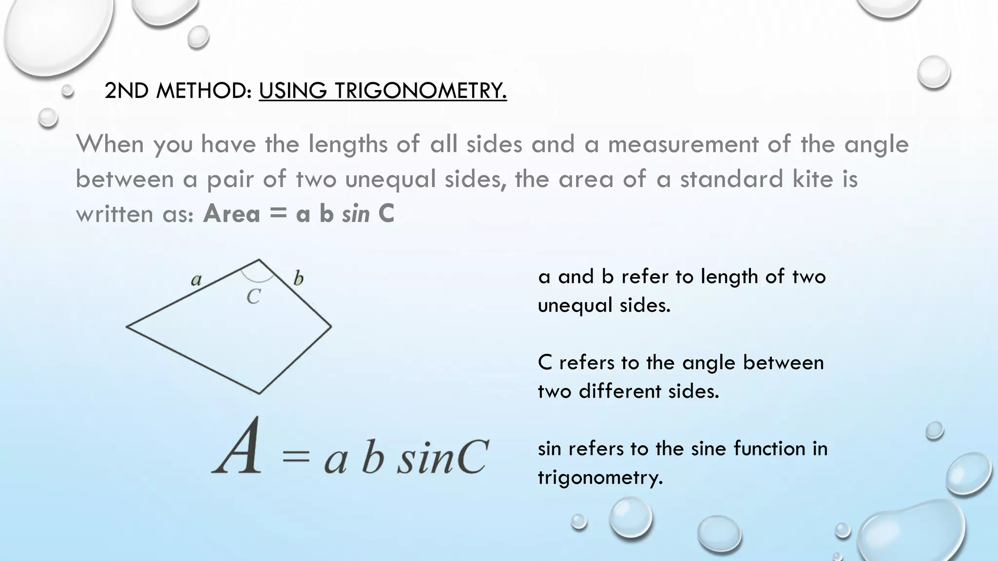 2ND METHOD: USING TRIGONOMETRY.
When you have the lengths of all sides and a measurement of the angle
between a pair of two unequal sides, the area of a standard kite is
written as: Area = a b sin C
a and b refer to length of two
unequal sides.
C refers to the angle between
two different sides.
sin refers to the sine function in
trigonometry.
 