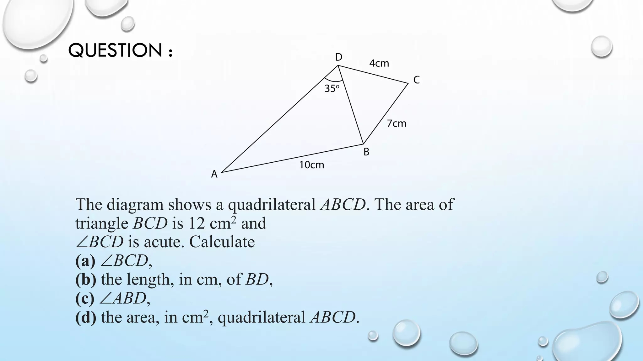 The diagram shows a quadrilateral ABCD. The area of
triangle BCD is 12 cm2 and
BCD is acute. Calculate
(a) BCD,
(b) the length, in cm, of BD,
(c) ABD,
(d) the area, in cm2, quadrilateral ABCD.
QUESTION :
 