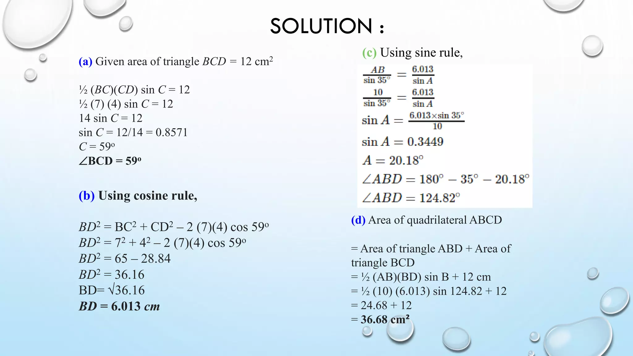 SOLUTION :
(b) Using cosine rule,
BD2 = BC2 + CD2 – 2 (7)(4) cos 59o
BD2 = 72 + 42 – 2 (7)(4) cos 59o
BD2 = 65 – 28.84
BD2 = 36.16
BD= √36.16
BD = 6.013 cm
(c) Using sine rule,
(d) Area of quadrilateral ABCD
= Area of triangle ABD + Area of
triangle BCD
= ½ (AB)(BD) sin B + 12 cm
= ½ (10) (6.013) sin 124.82 + 12
= 24.68 + 12
= 36.68 cm²
(a) Given area of triangle BCD = 12 cm2
½ (BC)(CD) sin C = 12
½ (7) (4) sin C = 12
14 sin C = 12
sin C = 12/14 = 0.8571
C = 59o
BCD = 59o
 
