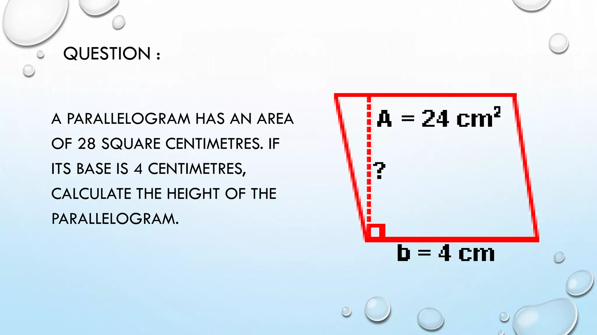 A PARALLELOGRAM HAS AN AREA
OF 28 SQUARE CENTIMETRES. IF
ITS BASE IS 4 CENTIMETRES,
CALCULATE THE HEIGHT OF THE
PARALLELOGRAM.
QUESTION :
 