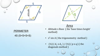 Area
• Altitude x Base ( the ‘base times height’
method)
• s2 sin A ( the trigonometry method )
• (½) ( d1 x d2 ) / (½) ( p x q ) ( the
diagonals method )
PERIMETER
4S (S+S+S+S)
 