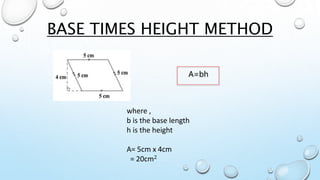 BASE TIMES HEIGHT METHOD
A=bh
where ,
b is the base length
h is the height
A= 5cm x 4cm
= 20cm2
 