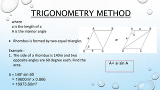 TRIGONOMETRY METHOD
A= a² sin A
where
a is the length of a
A is the interior angle
 Rhombus is formed by two equal triangles
Example :
1. The side of a rhombus is 140m and two
opposite angles are 60 degree each. Find the
area.
A = 140² sin 60
= 19600m² x 0.866
= 16973.60m²
 
