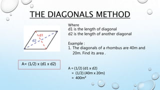 THE DIAGONALS METHOD
A= (1/2) x (d1 x d2)
Where
d1 is the length of diagonal
d2 is the length of another diagonal
Example :
1. The diagonals of a rhombus are 40m and
20m. Find its area .
A = (1/2) (d1 x d2)
= (1/2) (40m x 20m)
= 400m²
 