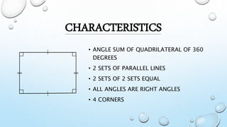 CHARACTERISTICS
• ANGLE SUM OF QUADRILATERAL OF 360
DEGREES
• 2 SETS OF PARALLEL LINES
• 2 SETS OF 2 SETS EQUAL
• ALL ANGLES ARE RIGHT ANGLES
• 4 CORNERS
 