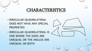 • IRREGULAR QUADRILATERAL
DOES NOT HAVE ANY SPECIAL
PROPERTIES
• IRREGULAR QUADRILATERAL IS
ONE WHERE THE SIDES ARE
UNEQUAL OR THE ANGLES ARE
UNEQUAL OR BOTH
CHARACTERISTICS
 