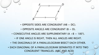 • OPPOSITE SIDES ARE CONGRUENT (AB = DC).
• OPPOSITE ANGELS ARE CONGRUENT (B = D).
• CONSECUTIVE ANGLES ARE SUPPLEMENTARY (A +B = 180°).
• IF ONE ANGLE IS RIGHT, THEN ALL ANGLES ARE RIGHT.
• THE DIAGONALS OF A PARALLELOGRAM BISECT EACH OTHER.
• EACH DIAGONAL OF A PARALLELOGRAM SEPARATES IT INTO TWO
CONGRUENT TRIANGLES. (ABC AND ACD)
 