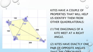 KITES HAVE A COUPLE OF
PROPERTIES THAT WILL HELP
US IDENTIFY THEM FROM
OTHER QUADRILATERALS:
(1) THE DIAGONALS OF A
KITE MEET AT A RIGHT
ANGLE.
(2) KITES HAVE EXACTLY ONE
PAIR OF OPPOSITE ANGLES
 