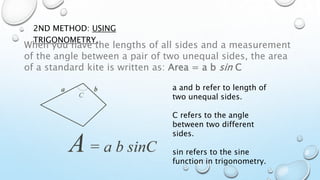 2ND METHOD: USING
TRIGONOMETRY.
When you have the lengths of all sides and a measurement
of the angle between a pair of two unequal sides, the area
of a standard kite is written as: Area = a b sin C
a and b refer to length of
two unequal sides.
C refers to the angle
between two different
sides.
sin refers to the sine
function in trigonometry.
 