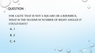 FOR A KITE THAT IS NOT A SQUARE OR A RHOMBUS,
WHAT IS THE MAXIMUM NUMBER OF RIGHT ANGLES IT
COULD HAVE?
QUESTION :
A. 1
B. 2
C. 4
 