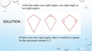 SOLUTION :
A kite has either zero right angles, one right angle or
two right angles:
If there were four right angles, then it would be a square.
So the maximum number is 2.
 