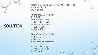 ABCD is a rhombus in which AB = BC = CD
= DA = 17 cm
AC = 16 cm
Therefore, AO = 8 cm
In ∆ AOD,
AD2 = AO2 + OD2
⇒ 172 = 82 + OD2
⇒ 289 = 64 + OD2
⇒ 225 = OD2
⇒ OD = 15
Therefore, BD = 2 OD
= 2 × 15
= 30 cm
Now, area of rhombus
= 1/2 × d1 × d2
= 1/2 × 16 × 30
= 240 cm2
SOLUTION :
 