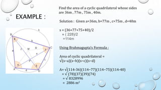 EXAMPLE :
Find the area of a cyclic quadrilateral whose sides
are 36m , 77m , 75m , 40m.
Solution : Given a=36m, b=77m , c=75m , d=40m
s = (36+77+75+40)/2
= ( 228)/2
=114m
Using Brahmagupta’s Formula :
Area of cyclic quadrilateral =
√(s−a)(s−b)(s−c)(s−d)
A= √(114-36)(114−77)(114−75)(114-40)
= √ (78)(37)(39)(74)
= √ 8328996
= 2886 m2
 