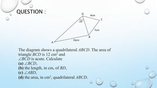 The diagram shows a quadrilateral ABCD. The area of
triangle BCD is 12 cm2 and
BCD is acute. Calculate
(a) BCD,
(b) the length, in cm, of BD,
(c) ABD,
(d) the area, in cm2, quadrilateral ABCD.
QUESTION :
 