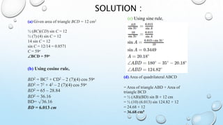 SOLUTION :
(b) Using cosine rule,
BD2 = BC2 + CD2 – 2 (7)(4) cos 59o
BD2 = 72 + 42 – 2 (7)(4) cos 59o
BD2 = 65 – 28.84
BD2 = 36.16
BD= √36.16
BD = 6.013 cm
(c) Using sine rule,
(d) Area of quadrilateral ABCD
= Area of triangle ABD + Area of
triangle BCD
= ½ (AB)(BD) sin B + 12 cm
= ½ (10) (6.013) sin 124.82 + 12
= 24.68 + 12
= 36.68 cm²
(a) Given area of triangle BCD = 12 cm2
½ (BC)(CD) sin C = 12
½ (7) (4) sin C = 12
14 sin C = 12
sin C = 12/14 = 0.8571
C = 59o
BCD = 59o
 