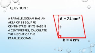 A PARALLELOGRAM HAS AN
AREA OF 28 SQUARE
CENTIMETRES. IF ITS BASE IS
4 CENTIMETRES, CALCULATE
THE HEIGHT OF THE
PARALLELOGRAM.
QUESTION :
 