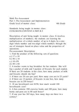 Math Pre-Assessment
Part 1: Pre-Assessment and Implementation
Grade level of mentor class: 4th Grade
Standards being taught in mentor class:
CCSS.MATH.CONTENT.4.NBT.B.5
Description of unit being taught in mentor class: It involves
multiplication of numbers; the students are learning the
multiplication of a whole number of up to 4 digits by a one-
digit whole number and two-digit whole numbers through the
use of strategies based on place value and the proper ties of
operations.
Pre-assessment Description:
1. Find the product of the following sets of questions
a.) 17 x 10
b.) 86 x 10
c.) 10 x70
d.) 80 x 60
2. A teacher wants to buy breakfast for her students. She will
buy a packet of milk and 3 packets of biscuits for each student.
If there are 20 students in her class, how many packets of milk
and biscuits should she buy?
3. If there are 20 cars per yard. How many cars are in 25 yards?
4. If there are 12 packets of biscuits in one box, how many
biscuits are in 250 boxes?
5. If one hoverboard cost $250, how much would 100
hoverboards cost?
6. A box contains 200 exercise books and 100 pens; how many
books and pens are in 80 such boxes?
7. If one year has 365 days, how many days are there in a
century?
 