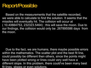 Report/Possible      Based on the measurements that the satellite recorded, we were able to calculate to find the solution. It seems that the missiles will eventually hit. The collision will occur at ( 10.40664753, 232323.5464) ; this will save the moon. Due to our findings, the collision would only be .267895586 days  from the moon.               Due to the fact, we are humans, there maybe possible errors within the mathematics. The scatter plot and the best fit line, could possibly be different then others, since the points might have been plotted wrong or lines could very well have a different slope. In this problem, there could've been many best fit lines, slopes or even solutions. 