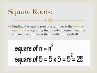 
 Finding the square root of a number is the inverse
operation of squaring that number. Remember, the
square of a number is that number times itself.
Square Roots:
 