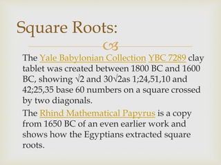 
The Yale Babylonian Collection YBC 7289 clay
tablet was created between 1800 BC and 1600
BC, showing √2 and 30√2as 1;24,51,10 and
42;25,35 base 60 numbers on a square crossed
by two diagonals.
The Rhind Mathematical Papyrus is a copy
from 1650 BC of an even earlier work and
shows how the Egyptians extracted square
roots.
Square Roots:
 