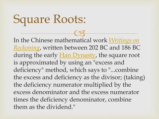 In the Chinese mathematical work Writings on
Reckoning, written between 202 BC and 186 BC
during the early Han Dynasty, the square root
is approximated by using an "excess and
deficiency" method, which says to "...combine
the excess and deficiency as the divisor; (taking)
the deficiency numerator multiplied by the
excess denominator and the excess numerator
times the deficiency denominator, combine
them as the dividend."
Square Roots:
 