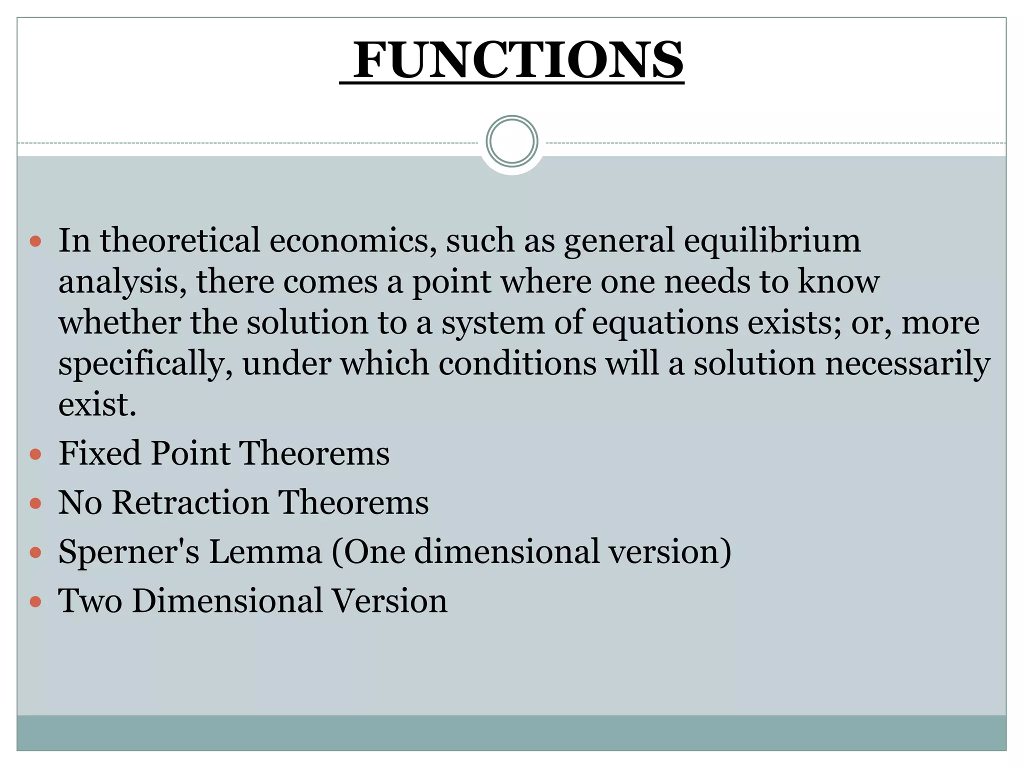 FUNCTIONS
 In theoretical economics, such as general equilibrium
analysis, there comes a point where one needs to know
whether the solution to a system of equations exists; or, more
specifically, under which conditions will a solution necessarily
exist.
 Fixed Point Theorems
 No Retraction Theorems
 Sperner's Lemma (One dimensional version)
 Two Dimensional Version
 