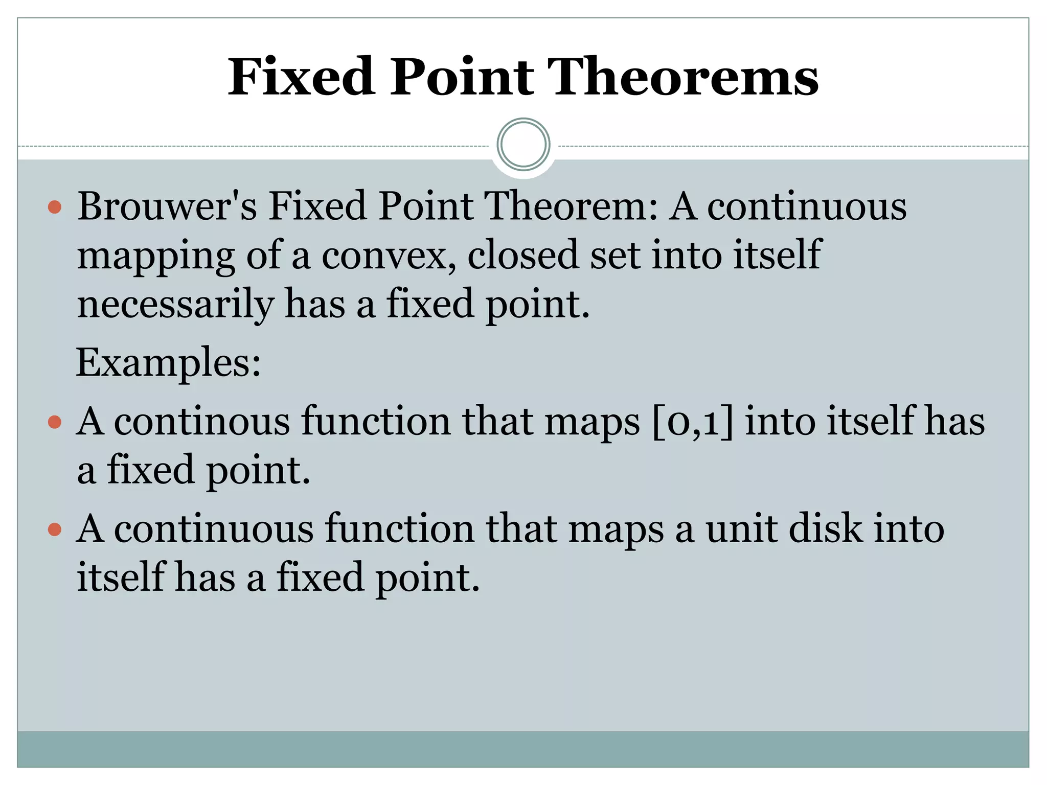 Fixed Point Theorems
 Brouwer's Fixed Point Theorem: A continuous
mapping of a convex, closed set into itself
necessarily has a fixed point.
Examples:
 A continous function that maps [0,1] into itself has
a fixed point.
 A continuous function that maps a unit disk into
itself has a fixed point.
 