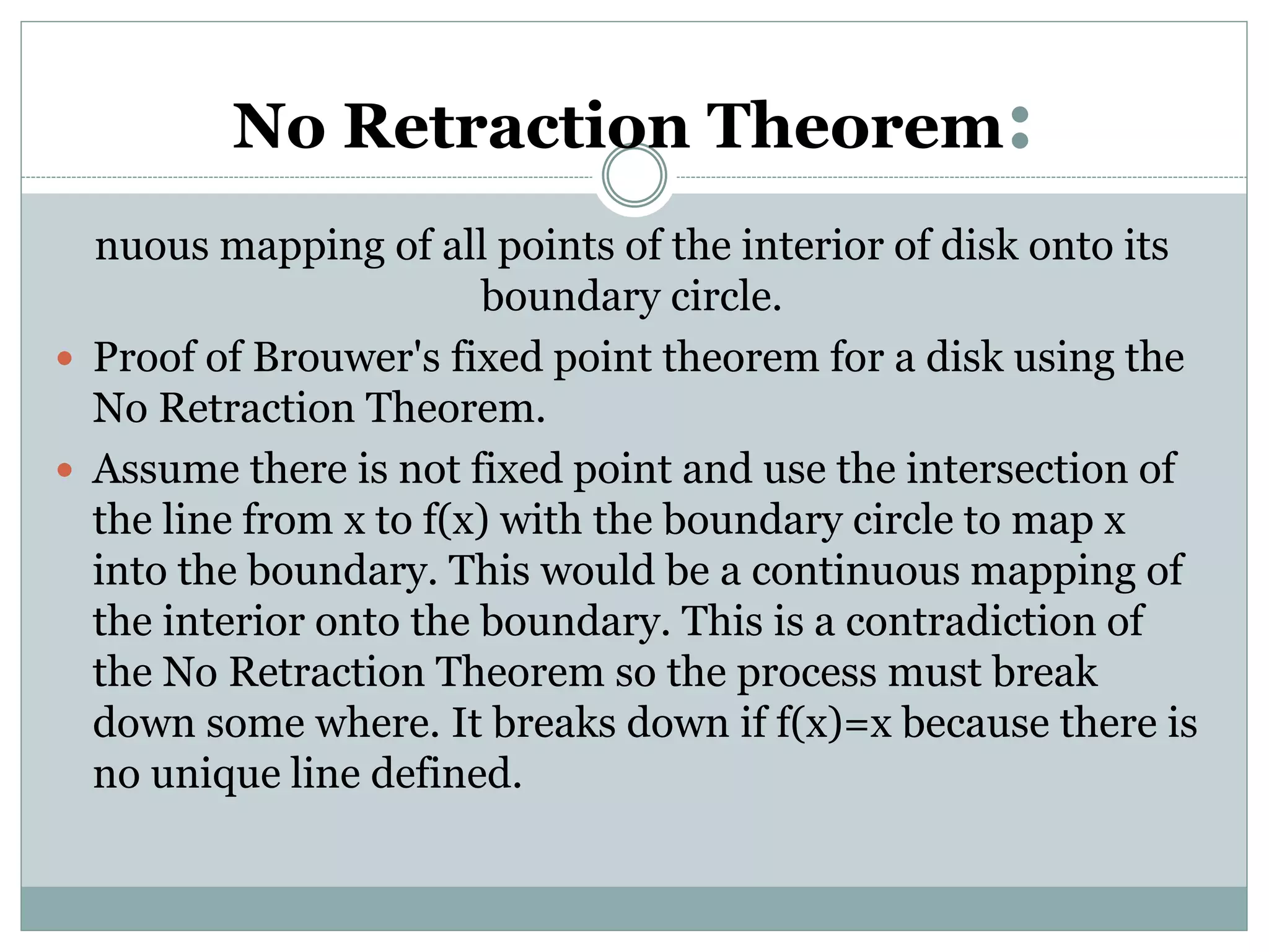 No Retraction Theorem:
nuous mapping of all points of the interior of disk onto its
boundary circle.
 Proof of Brouwer's fixed point theorem for a disk using the
No Retraction Theorem.
 Assume there is not fixed point and use the intersection of
the line from x to f(x) with the boundary circle to map x
into the boundary. This would be a continuous mapping of
the interior onto the boundary. This is a contradiction of
the No Retraction Theorem so the process must break
down some where. It breaks down if f(x)=x because there is
no unique line defined.
 