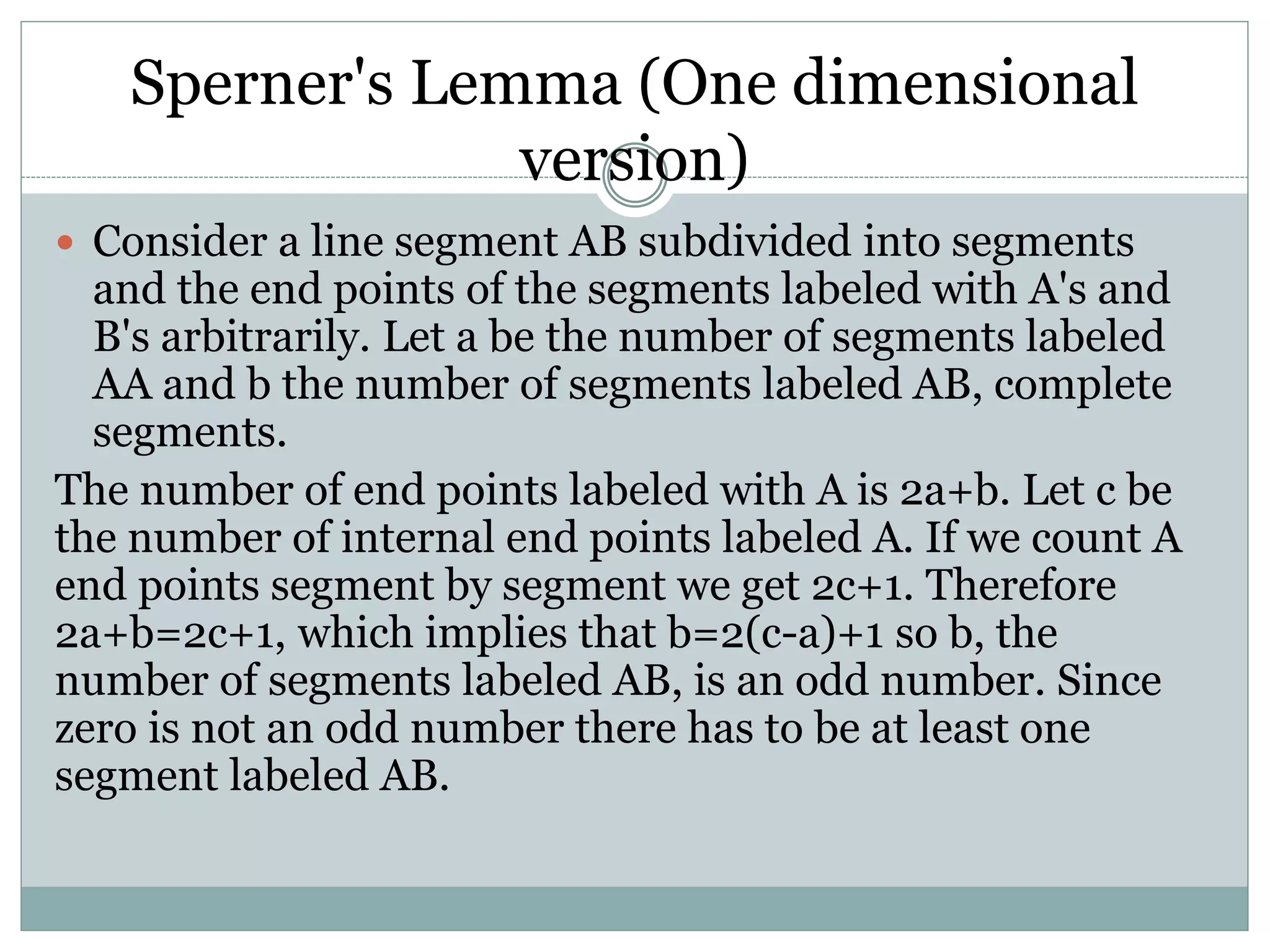 Sperner's Lemma (One dimensional
version)
 Consider a line segment AB subdivided into segments
and the end points of the segments labeled with A's and
B's arbitrarily. Let a be the number of segments labeled
AA and b the number of segments labeled AB, complete
segments.
The number of end points labeled with A is 2a+b. Let c be
the number of internal end points labeled A. If we count A
end points segment by segment we get 2c+1. Therefore
2a+b=2c+1, which implies that b=2(c-a)+1 so b, the
number of segments labeled AB, is an odd number. Since
zero is not an odd number there has to be at least one
segment labeled AB.
 