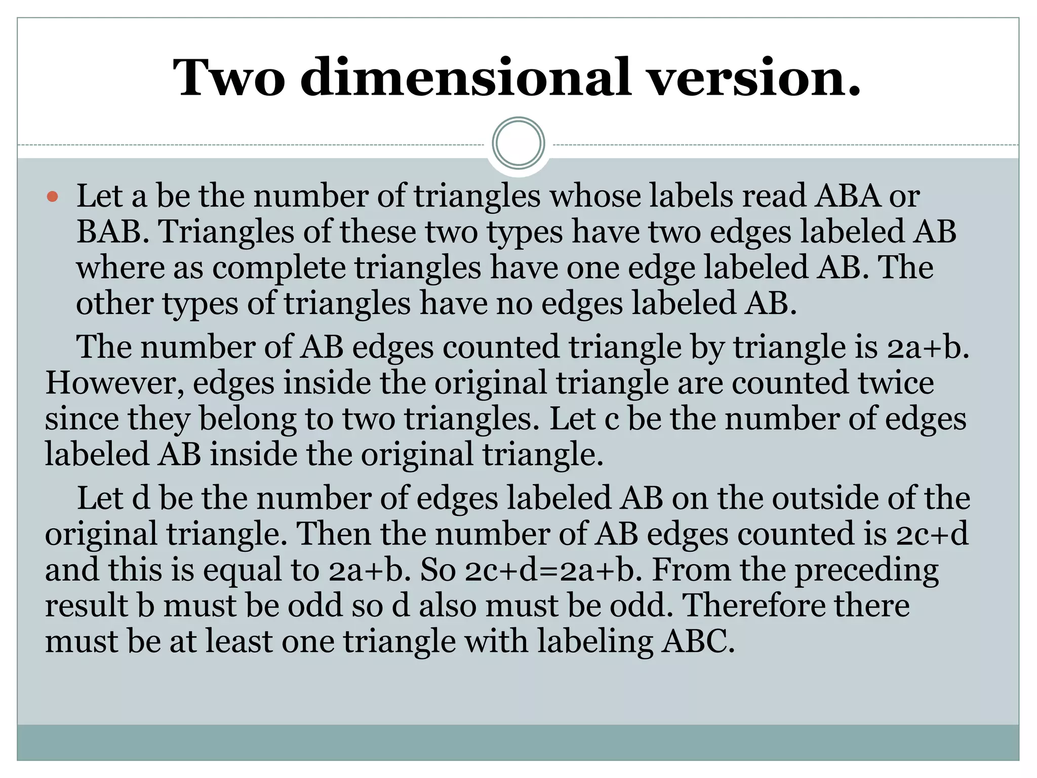 Two dimensional version.
 Let a be the number of triangles whose labels read ABA or
BAB. Triangles of these two types have two edges labeled AB
where as complete triangles have one edge labeled AB. The
other types of triangles have no edges labeled AB.
The number of AB edges counted triangle by triangle is 2a+b.
However, edges inside the original triangle are counted twice
since they belong to two triangles. Let c be the number of edges
labeled AB inside the original triangle.
Let d be the number of edges labeled AB on the outside of the
original triangle. Then the number of AB edges counted is 2c+d
and this is equal to 2a+b. So 2c+d=2a+b. From the preceding
result b must be odd so d also must be odd. Therefore there
must be at least one triangle with labeling ABC.
 