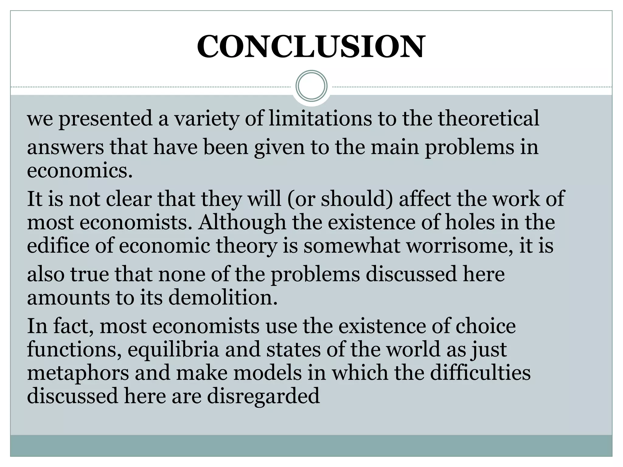 CONCLUSION
we presented a variety of limitations to the theoretical
answers that have been given to the main problems in
economics.
It is not clear that they will (or should) affect the work of
most economists. Although the existence of holes in the
edifice of economic theory is somewhat worrisome, it is
also true that none of the problems discussed here
amounts to its demolition.
In fact, most economists use the existence of choice
functions, equilibria and states of the world as just
metaphors and make models in which the difficulties
discussed here are disregarded
 