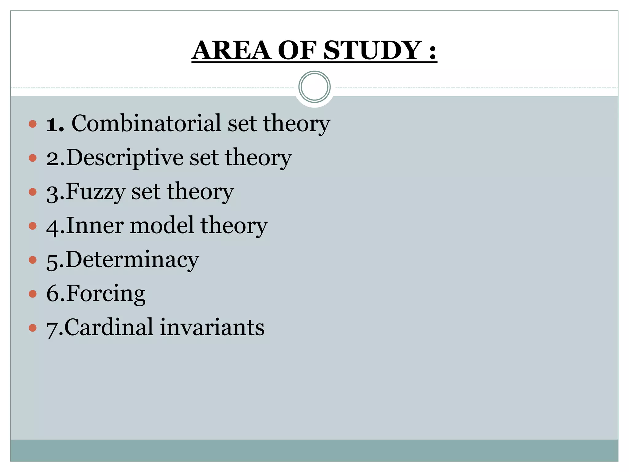AREA OF STUDY :
 1. Combinatorial set theory
 2.Descriptive set theory
 3.Fuzzy set theory
 4.Inner model theory
 5.Determinacy
 6.Forcing
 7.Cardinal invariants
 