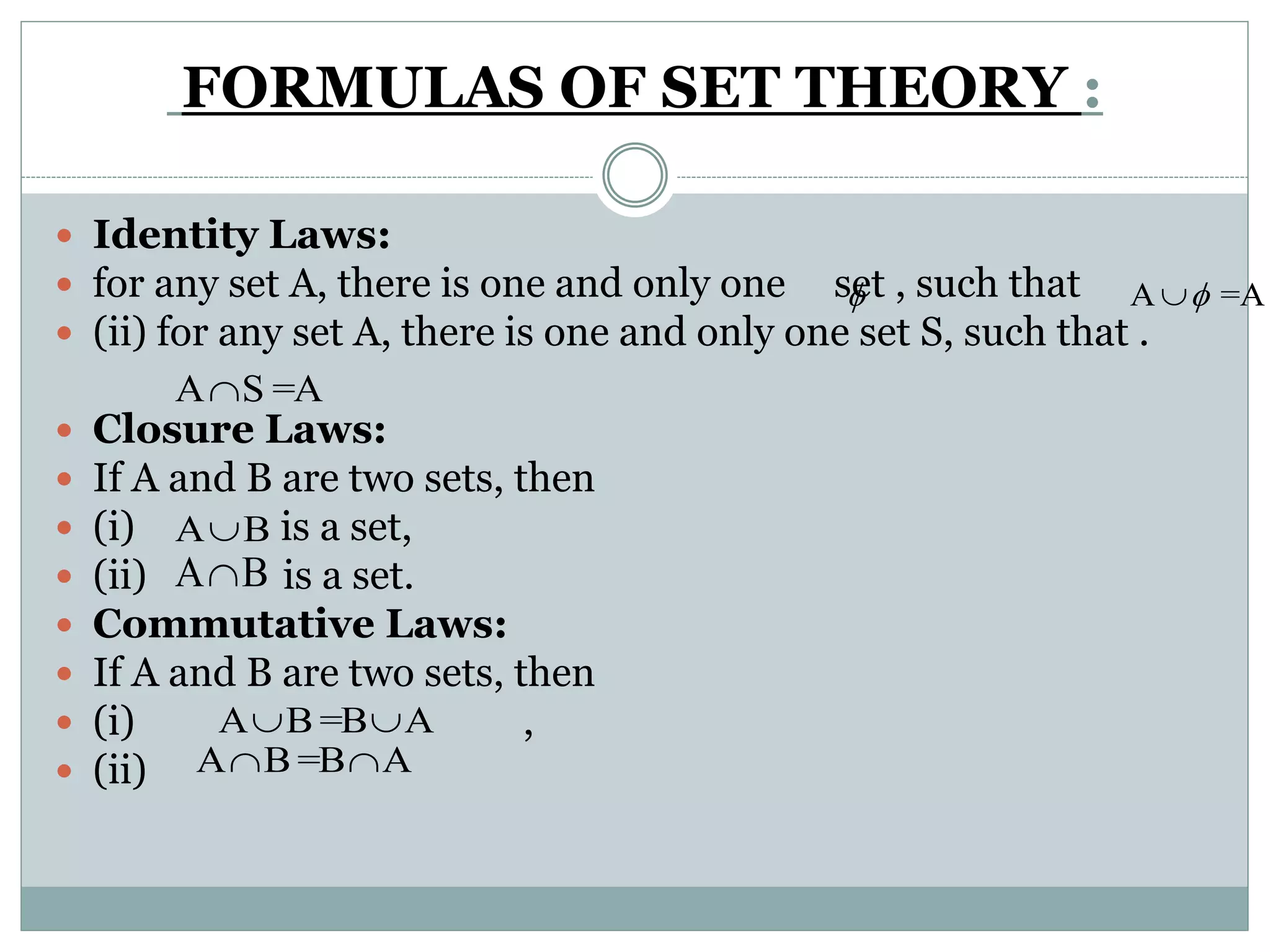 FORMULAS OF SET THEORY :
 Identity Laws:
 for any set A, there is one and only one set , such that
 (ii) for any set A, there is one and only one set S, such that .
 Closure Laws:
 If A and B are two sets, then
 (i) is a set,
 (ii) is a set.
 Commutative Laws:
 If A and B are two sets, then
 (i) ,
 (ii)
 A =A
A S =A
A B
A B
A B =B A 
A B =B A 
 