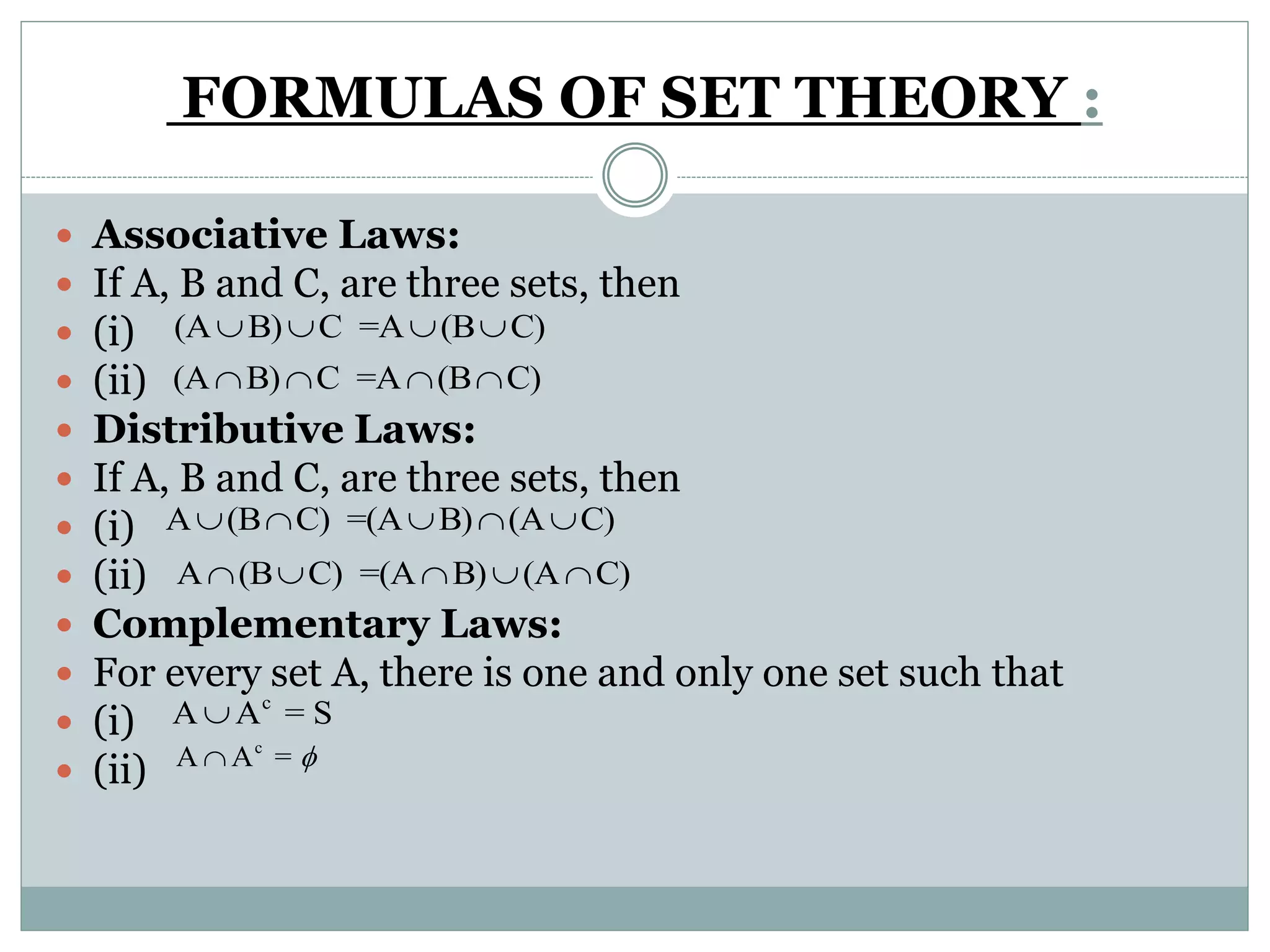 FORMULAS OF SET THEORY :
 Associative Laws:
 If A, B and C, are three sets, then
 (i)
 (ii)
 Distributive Laws:
 If A, B and C, are three sets, then
 (i)
 (ii)
 Complementary Laws:
 For every set A, there is one and only one set such that
 (i)
 (ii)
(A B) C =A (B C)   
(A B) C =A (B C)   
A (B C) =(A B) (A C)    
A (B C) =(A B) (A C)    
c
A A = S
c
A A = 
 