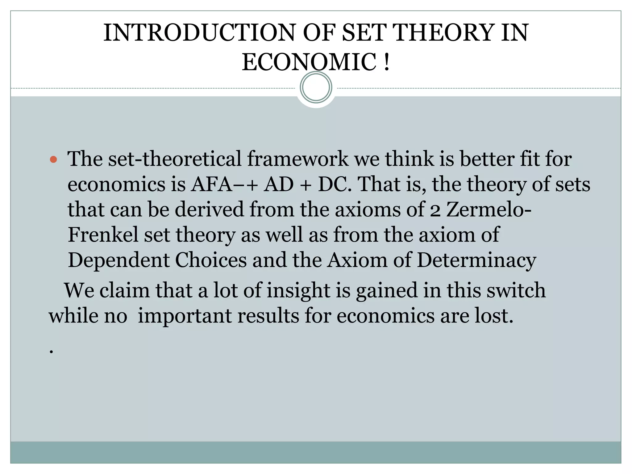 INTRODUCTION OF SET THEORY IN
ECONOMIC !
 The set-theoretical framework we think is better fit for
economics is AFA−+ AD + DC. That is, the theory of sets
that can be derived from the axioms of 2 Zermelo-
Frenkel set theory as well as from the axiom of
Dependent Choices and the Axiom of Determinacy
We claim that a lot of insight is gained in this switch
while no important results for economics are lost.
.
 