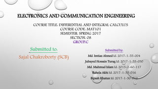 ELECTRONICS AND COMMUNICATION ENGINEERING
Submitted by:
Md. Imtiaz Ahmed Id: 2017-1-55-004
Jubayed Hossain Turag Id: 2017-1-55-030
Md. Mahmud Islam Id: 2015-2-60-117
Rahela Akhi Id: 2017-1-55-016
Bipash Khatun Id: 2017-1-50-012
COURSE TITLE: DIFFERENTIAL AND INTEGRAL CALCULUS
COURSE CODE: MAT101
SEMESTER: SPRING 2017
SECTION: 08
GROUP:C
Submitted to:
Sajal Chakroborty (SCB)
 