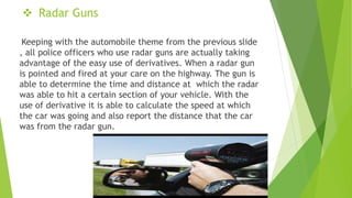  Radar Guns
Keeping with the automobile theme from the previous slide
, all police officers who use radar guns are actually taking
advantage of the easy use of derivatives. When a radar gun
is pointed and fired at your care on the highway. The gun is
able to determine the time and distance at which the radar
was able to hit a certain section of your vehicle. With the
use of derivative it is able to calculate the speed at which
the car was going and also report the distance that the car
was from the radar gun.
 