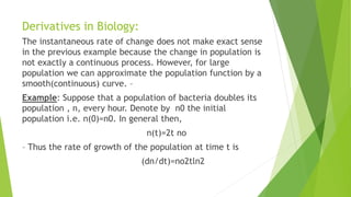 Derivatives in Biology:
The instantaneous rate of change does not make exact sense
in the previous example because the change in population is
not exactly a continuous process. However, for large
population we can approximate the population function by a
smooth(continuous) curve. –
Example: Suppose that a population of bacteria doubles its
population , n, every hour. Denote by n0 the initial
population i.e. n(0)=n0. In general then,
n(t)=2t no
– Thus the rate of growth of the population at time t is
(dn/dt)=no2tln2
 