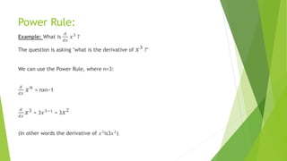 Power Rule:
Example: What is
𝑑
𝑑𝑥
𝑥3 ?
The question is asking "what is the derivative of 𝑥3
?"
We can use the Power Rule, where n=3:
𝑑
𝑑𝑥
𝑥 𝑛
= nxn−1
𝑑
𝑑𝑥
𝑥3 = 3 𝑥3−1 = 3 𝑥2
(In other words the derivative of 𝑥3is3𝑥2)
 