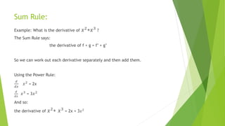 Sum Rule:
Example: What is the derivative of 𝑥2+𝑥3 ?
The Sum Rule says:
the derivative of f + g = f’ + g’
So we can work out each derivative separately and then add them.
Using the Power Rule:
𝑑
𝑑𝑥
𝑥2
= 2x
𝑑
𝑑𝑥
𝑥3
= 3 𝑥2
And so:
the derivative of 𝑥2+ 𝑥3 = 2x + 3𝑥2
 