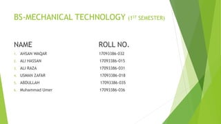 BS-MECHANICAL TECHNOLOGY (1ST SEMESTER)
NAME ROLL NO.
1. AHSAN WAQAR 17093386-032
2. ALI HASSAN 17093386-015
3. ALI RAZA 17093386-031
4. USMAN ZAFAR 17093386-018
5. ABDULLAH 17093386-035
6. Muhammad Umer 17093386-036
 