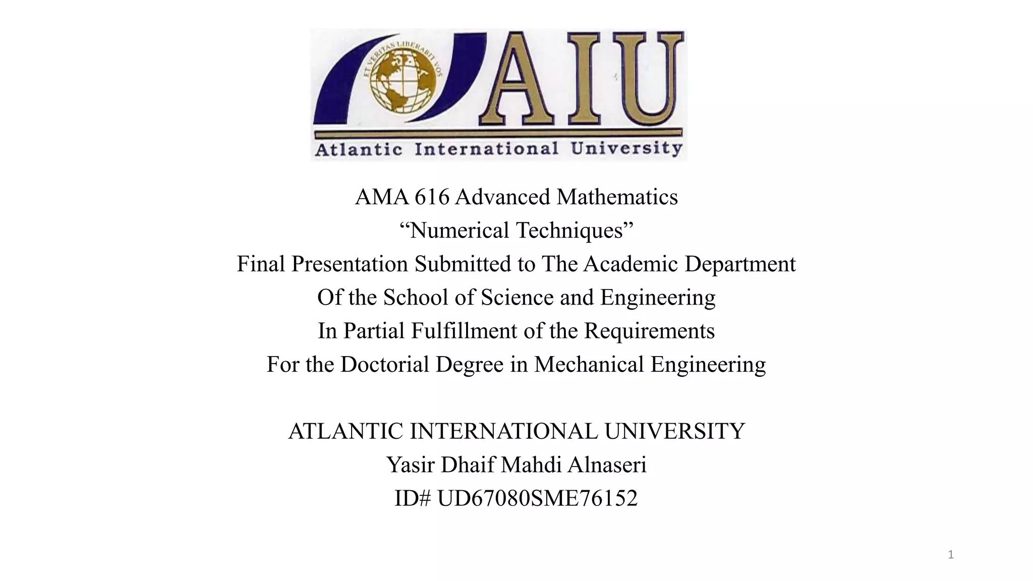 AMA 616 Advanced Mathematics
“Numerical Techniques”
Final Presentation Submitted to The Academic Department
Of the School of Science and Engineering
In Partial Fulfillment of the Requirements
For the Doctorial Degree in Mechanical Engineering
ATLANTIC INTERNATIONAL UNIVERSITY
Yasir Dhaif Mahdi Alnaseri
ID# UD67080SME76152
1
 