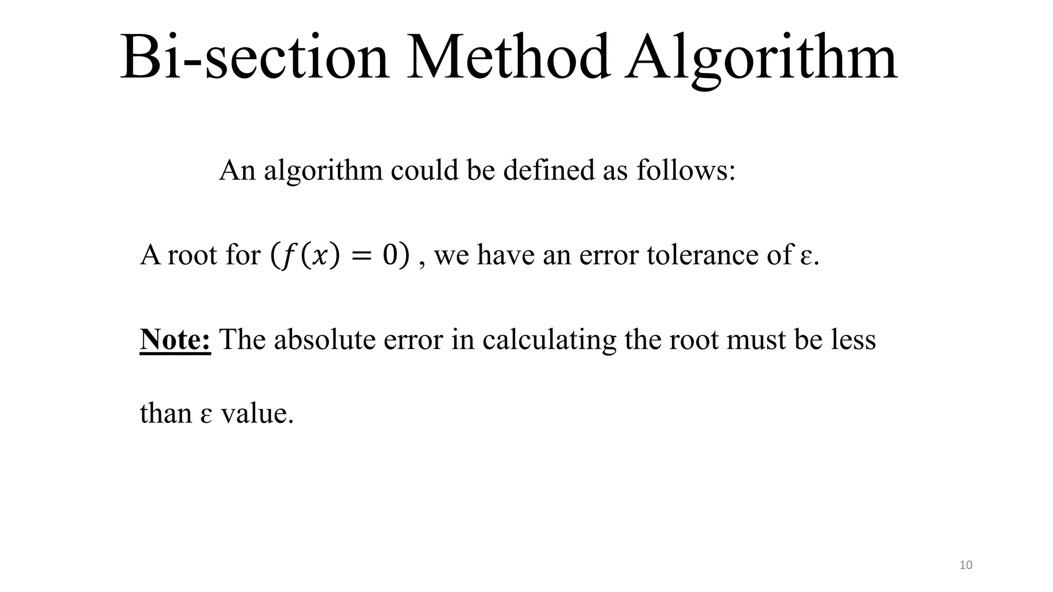 Bi-section Method Algorithm
An algorithm could be defined as follows:
A root for 𝑓 𝑥 = 0 , we have an error tolerance of ɛ.
Note: The absolute error in calculating the root must be less
than ɛ value.
10
 