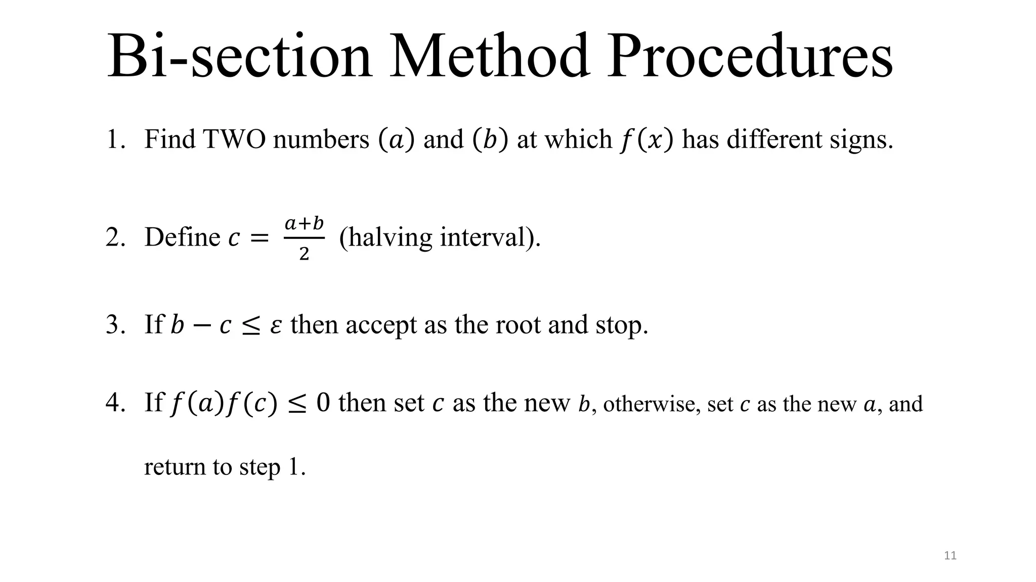 Bi-section Method Procedures
1. Find TWO numbers 𝑎 and 𝑏 at which 𝑓 𝑥 has different signs.
2. Define 𝑐 =
𝑎+𝑏
2
(halving interval).
3. If 𝑏 − 𝑐 ≤ 𝜀 then accept as the root and stop.
4. If 𝑓 𝑎 𝑓(𝑐) ≤ 0 then set 𝑐 as the new 𝑏, otherwise, set 𝑐 as the new 𝑎, and
return to step 1.
11
 